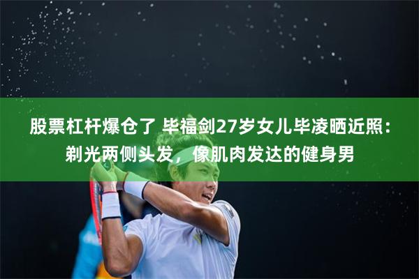 股票杠杆爆仓了 毕福剑27岁女儿毕凌晒近照：剃光两侧头发，像肌肉发达的健身男