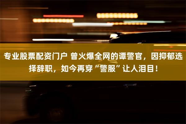 专业股票配资门户 曾火爆全网的谭警官，因抑郁选择辞职，如今再穿“警服”让人泪目！