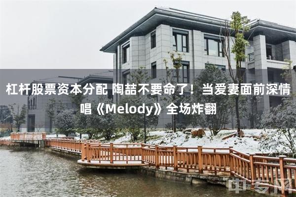 杠杆股票资本分配 陶喆不要命了！　当爱妻面前深情唱《Melody》全场炸翻