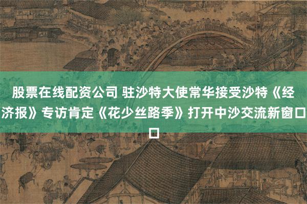 股票在线配资公司 驻沙特大使常华接受沙特《经济报》专访肯定《花少丝路季》打开中沙交流新窗口