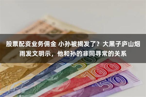 股票配资业务佣金 小孙被揭发了？大黑子庐山烟雨发文明示，他和孙的非同寻常的关系