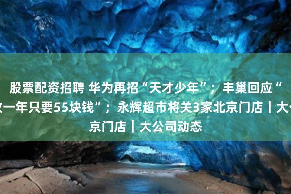 股票配资招聘 华为再招“天才少年”；丰巢回应“骨灰盒放一年只要55块钱”；永辉超市将关3家北京门店｜大公司动态