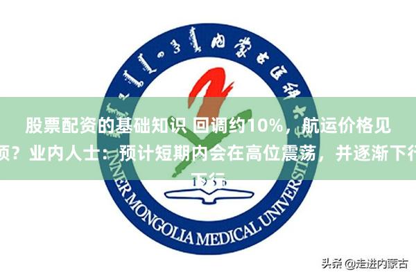 股票配资的基础知识 回调约10%，航运价格见顶？业内人士：预计短期内会在高位震荡，并逐渐下行