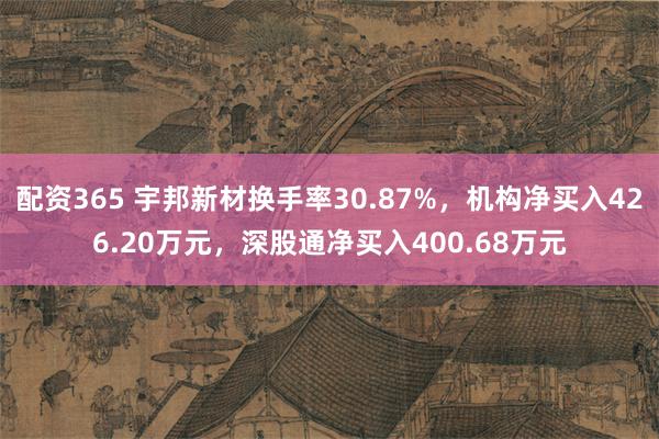 配资365 宇邦新材换手率30.87%，机构净买入426.20万元，深股通净买入400.68万元