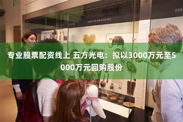 专业股票配资线上 五方光电：拟以3000万元至5000万元回购股份