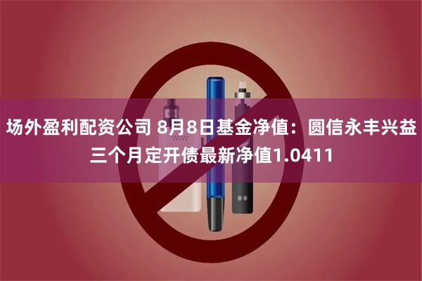 场外盈利配资公司 8月8日基金净值：圆信永丰兴益三个月定开债最新净值1.0411