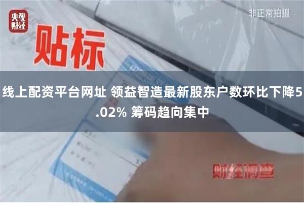 线上配资平台网址 领益智造最新股东户数环比下降5.02% 筹码趋向集中