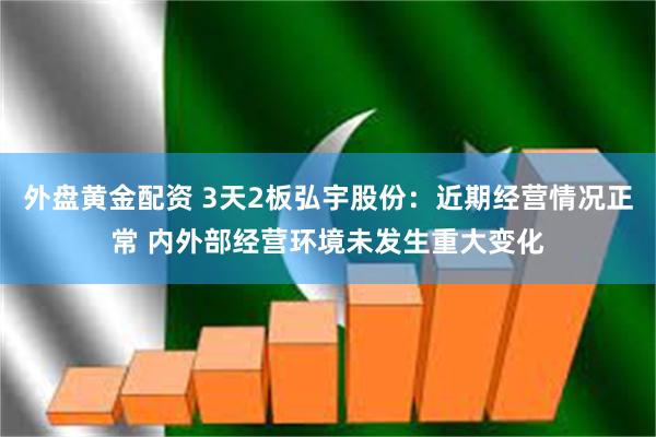 外盘黄金配资 3天2板弘宇股份：近期经营情况正常 内外部经营环境未发生重大变化