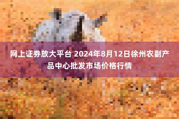 网上证劵放大平台 2024年8月12日徐州农副产品中心批发市场价格行情