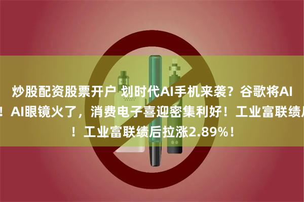 炒股配资股票开户 划时代AI手机来袭？谷歌将AI融入安卓系统！AI眼镜火了，消费电子喜迎密集利好！工业富联绩后拉涨2.89%！