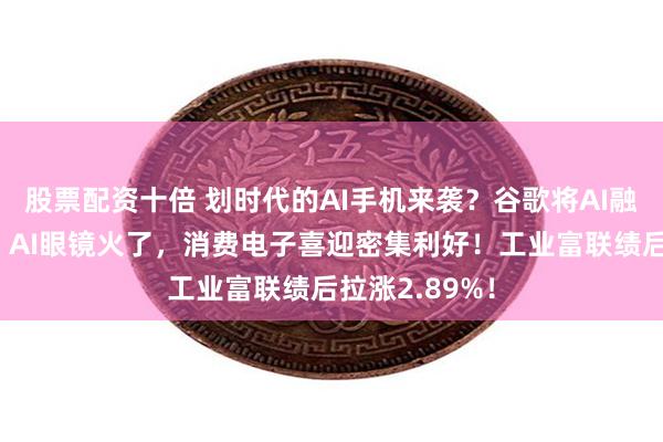 股票配资十倍 划时代的AI手机来袭？谷歌将AI融入安卓系统！AI眼镜火了，消费电子喜迎密集利好！工业富联绩后拉涨2.89%！