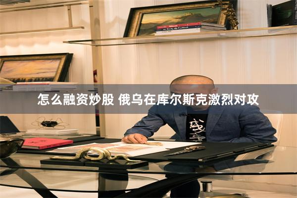 怎么融资炒股 俄乌在库尔斯克激烈对攻