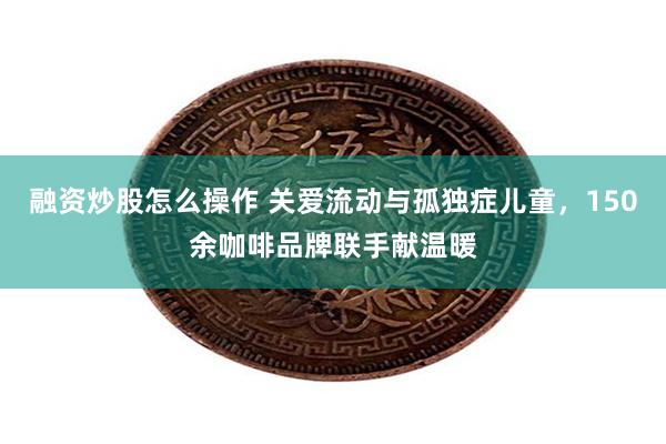 融资炒股怎么操作 关爱流动与孤独症儿童，150余咖啡品牌联手献温暖