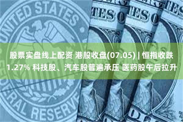 股票实盘线上配资 港股收盘(07.05) | 恒指收跌1.27% 科技股、汽车股普遍承压 医药股午后拉升