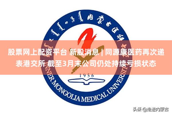 股票网上配资平台 新股消息 | 同源康医药再次递表港交所 截至3月末公司仍处持续亏损状态