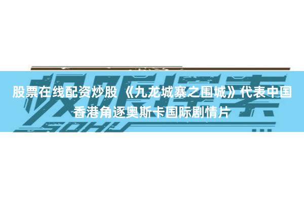 股票在线配资炒股 《九龙城寨之围城》代表中国香港角逐奥斯卡国际剧情片