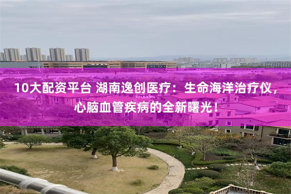 10大配资平台 湖南逸创医疗：生命海洋治疗仪，心脑血管疾病的全新曙光！