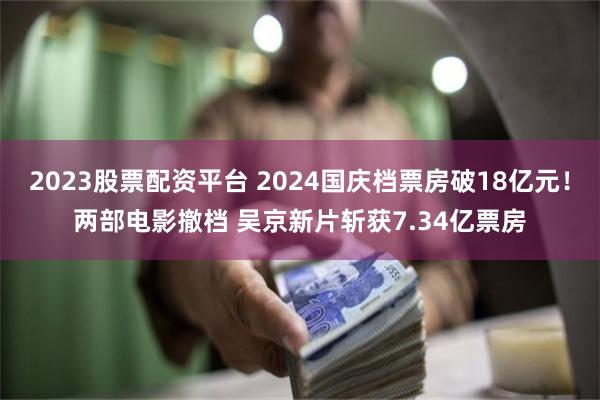 2023股票配资平台 2024国庆档票房破18亿元！两部电影撤档 吴京新片斩获7.34亿票房