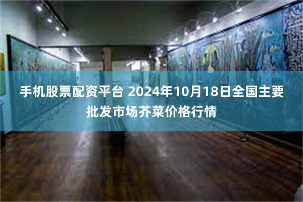 手机股票配资平台 2024年10月18日全国主要批发市场芥菜价格行情