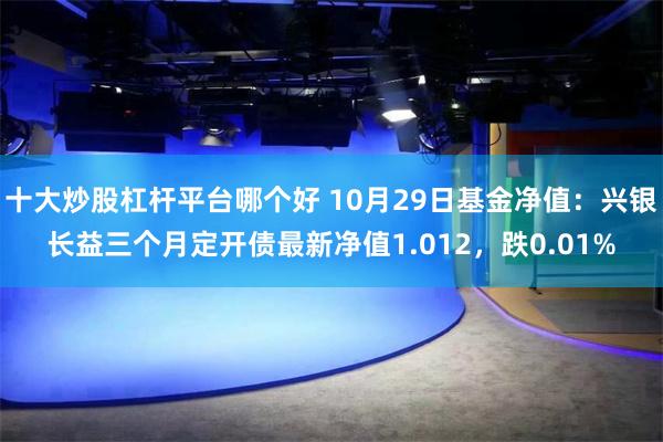 十大炒股杠杆平台哪个好 10月29日基金净值：兴银长益三个月定开债最新净值1.012，跌0.01%