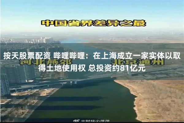 按天股票配资 哔哩哔哩：在上海成立一家实体以取得土地使用权 总投资约81亿元