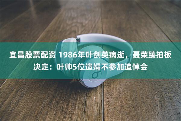 宜昌股票配资 1986年叶剑英病逝，聂荣臻拍板决定：叶帅5位遗孀不参加追悼会