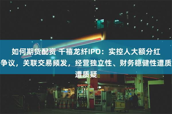 如何期货配资 千禧龙纤IPO：实控人大额分红引争议，关联交易频发，经营独立性、财务稳健性遭质疑