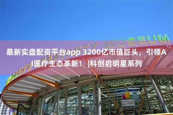 最新实盘配资平台app 3200亿市值巨头，引领AI医疗生态革新！ |科创启明星系列