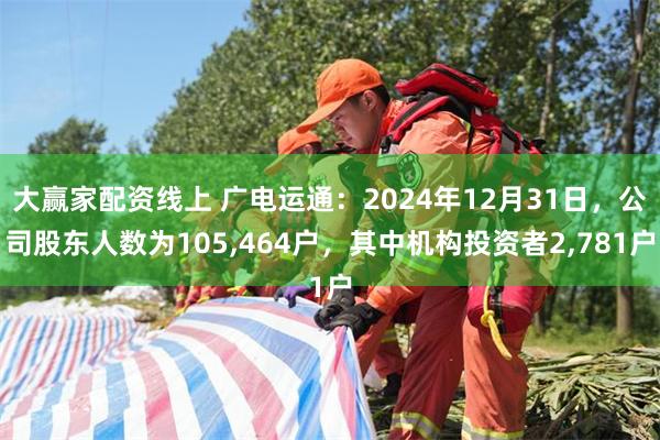 大赢家配资线上 广电运通：2024年12月31日，公司股东人数为105,464户，其中机构投资者2,781户