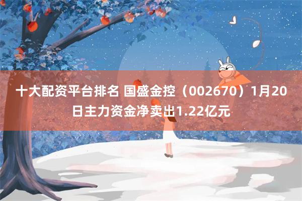 十大配资平台排名 国盛金控（002670）1月20日主力资金净卖出1.22亿元