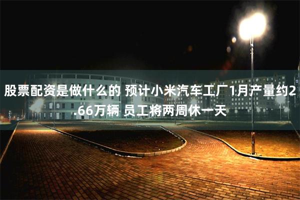 股票配资是做什么的 预计小米汽车工厂1月产量约2.66万辆 员工将两周休一天