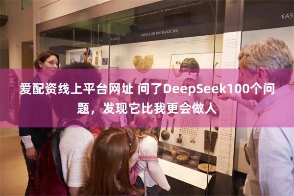 爱配资线上平台网址 问了DeepSeek100个问题，发现它比我更会做人