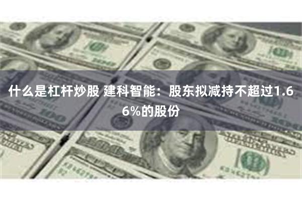 什么是杠杆炒股 建科智能：股东拟减持不超过1.66%的股份