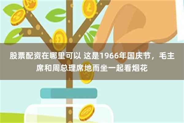 股票配资在哪里可以 这是1966年国庆节，毛主席和周总理席地而坐一起看烟花