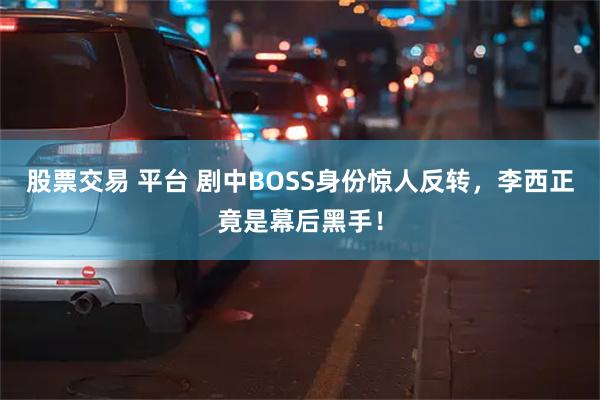 股票交易 平台 剧中BOSS身份惊人反转，李西正竟是幕后黑手！